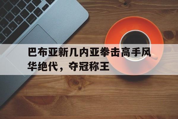 巴布亚新几内亚拳击高手风华绝代,夺冠称王 巴布亚新几内亚拳击高手风华绝代,夺冠称王